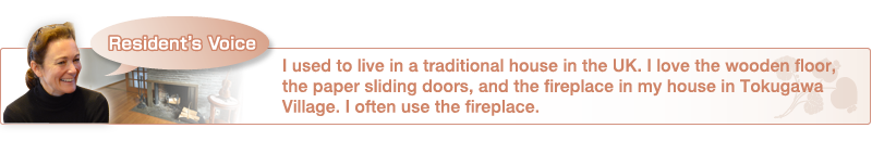 I used to live in a traditional house in the UK. I love the wooden floor, the paper sliding doors, and the fireplace in my house in Tokugawa Village. I often use the fireplace.